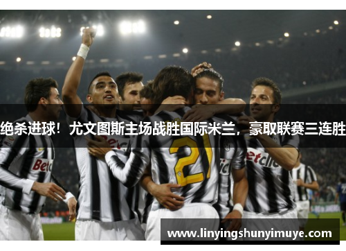 绝杀进球！尤文图斯主场战胜国际米兰，豪取联赛三连胜